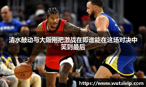 清水鼓动与大阪刚把激战在即谁能在这场对决中笑到最后